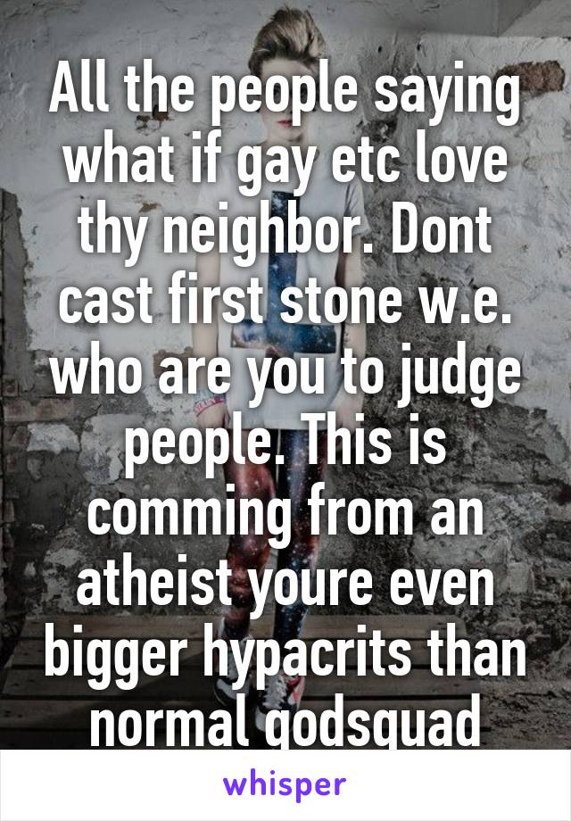 All the people saying what if gay etc love thy neighbor. Dont cast first stone w.e. who are you to judge people. This is comming from an atheist youre even bigger hypacrits than normal godsquad