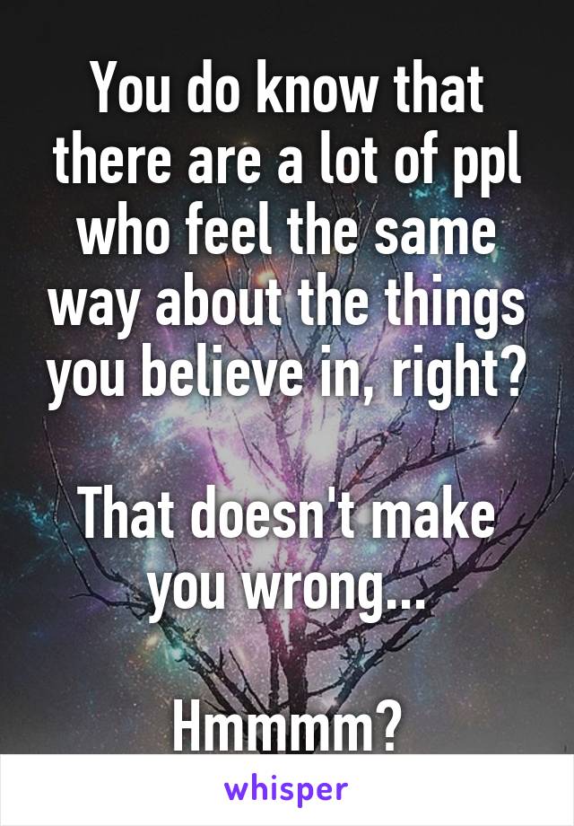 You do know that there are a lot of ppl who feel the same way about the things you believe in, right?

That doesn't make you wrong...

Hmmmm?