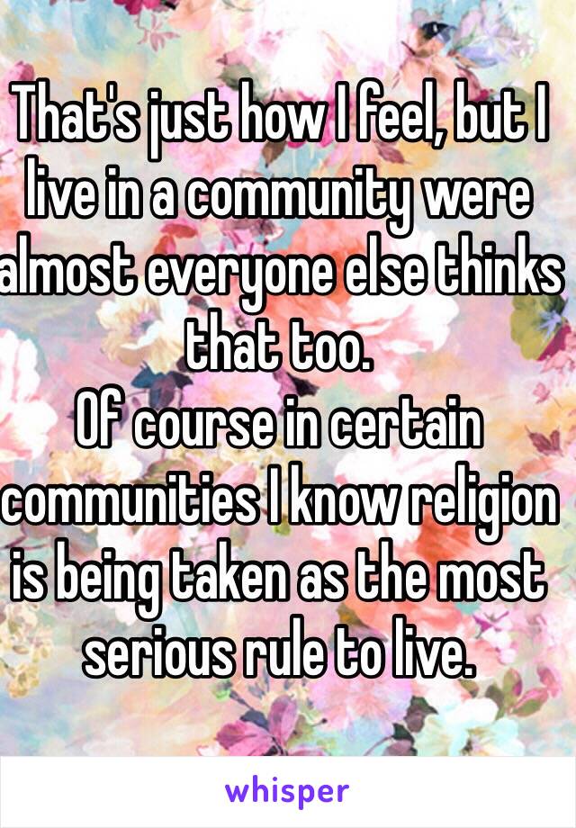 That's just how I feel, but I live in a community were almost everyone else thinks that too. 
Of course in certain communities I know religion is being taken as the most serious rule to live.
 