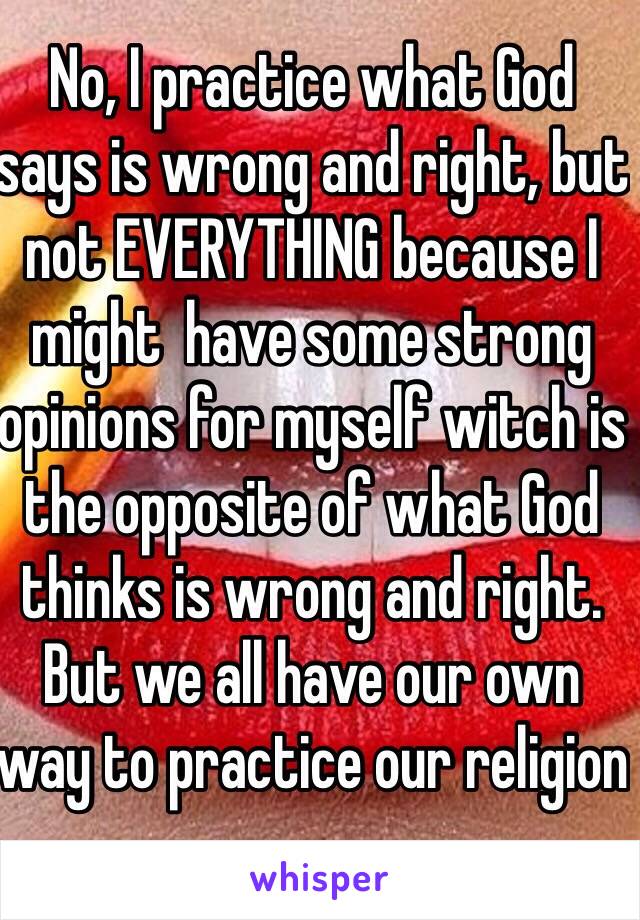 No, I practice what God says is wrong and right, but not EVERYTHING because I might  have some strong opinions for myself witch is the opposite of what God thinks is wrong and right. But we all have our own way to practice our religion