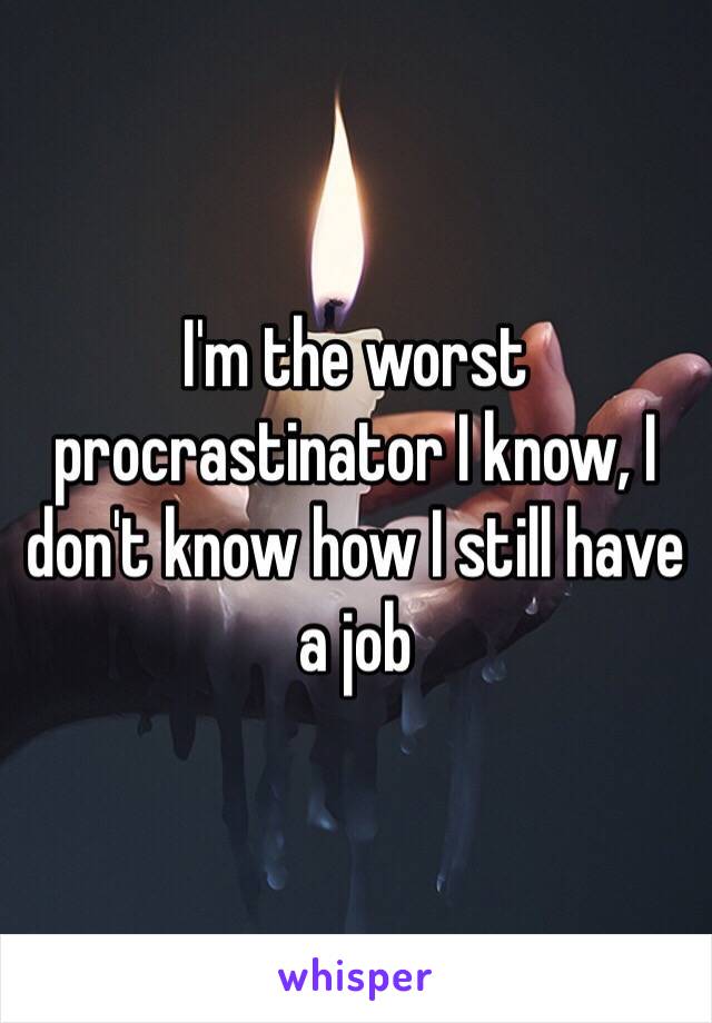 I'm the worst procrastinator I know, I don't know how I still have a job