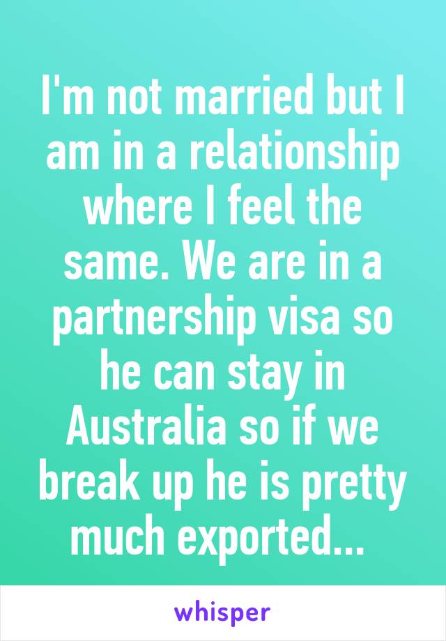 I'm not married but I am in a relationship where I feel the same. We are in a partnership visa so he can stay in Australia so if we break up he is pretty much exported... 