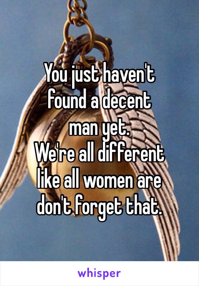 You just haven't 
found a decent 
man yet. 
We're all different 
like all women are
don't forget that. 