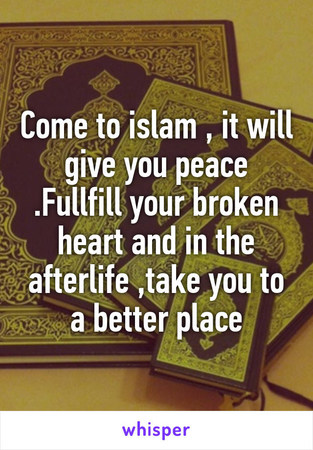 Come to islam , it will give you peace .Fullfill your broken heart and in the afterlife ,take you to a better place