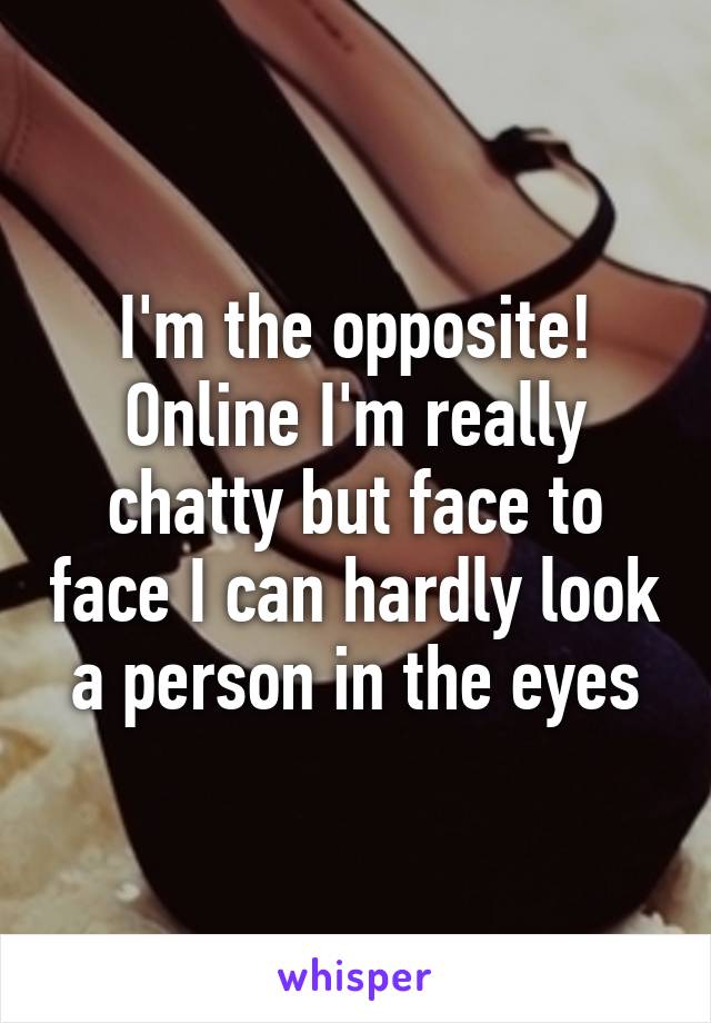 I'm the opposite! Online I'm really chatty but face to face I can hardly look a person in the eyes
