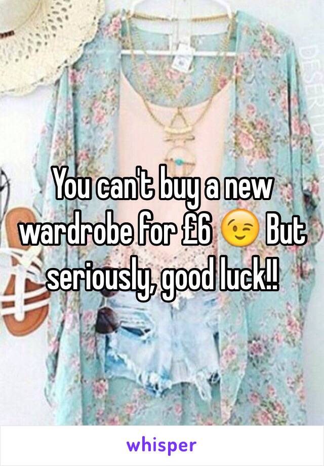 You can't buy a new wardrobe for £6 😉 But seriously, good luck!!