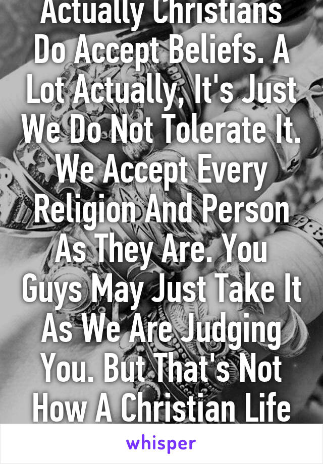 Actually Christians Do Accept Beliefs. A Lot Actually, It's Just We Do Not Tolerate It. We Accept Every Religion And Person As They Are. You Guys May Just Take It As We Are Judging You. But That's Not How A Christian Life Is.