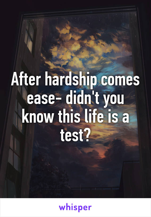 After hardship comes ease- didn't you know this life is a test?