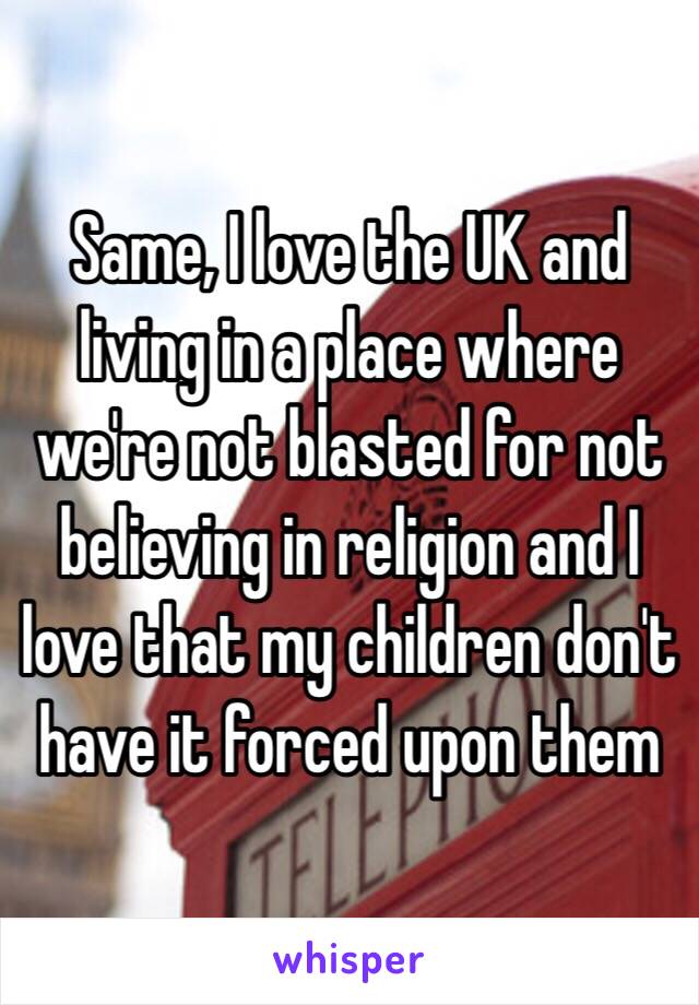 Same, I love the UK and living in a place where we're not blasted for not believing in religion and I love that my children don't have it forced upon them 