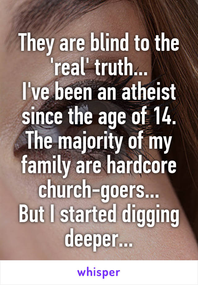 They are blind to the 'real' truth...
I've been an atheist since the age of 14.
The majority of my family are hardcore church-goers...
But I started digging deeper...