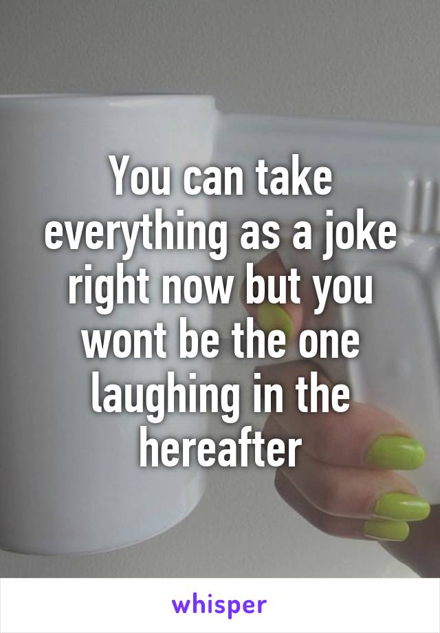 You can take everything as a joke right now but you wont be the one laughing in the hereafter