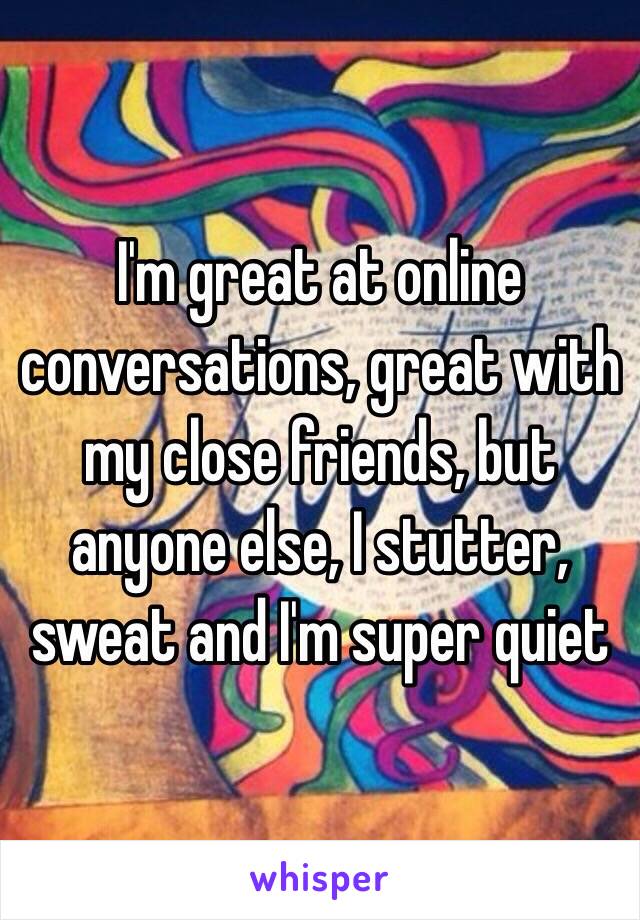 I'm great at online conversations, great with my close friends, but anyone else, I stutter, sweat and I'm super quiet 