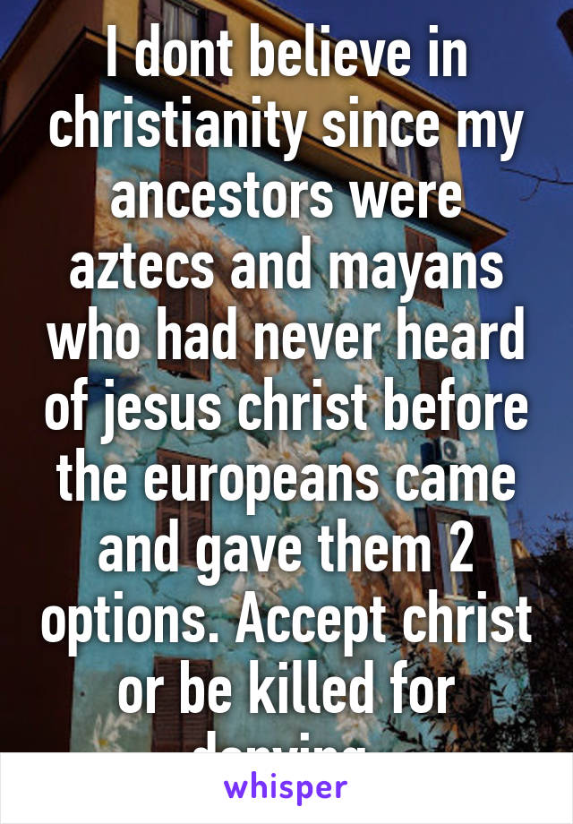 I dont believe in christianity since my ancestors were aztecs and mayans who had never heard of jesus christ before the europeans came and gave them 2 options. Accept christ or be killed for denying.