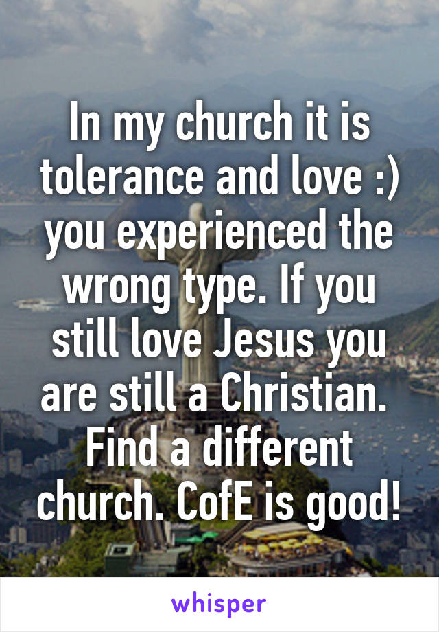 In my church it is tolerance and love :) you experienced the wrong type. If you still love Jesus you are still a Christian.  Find a different church. CofE is good!