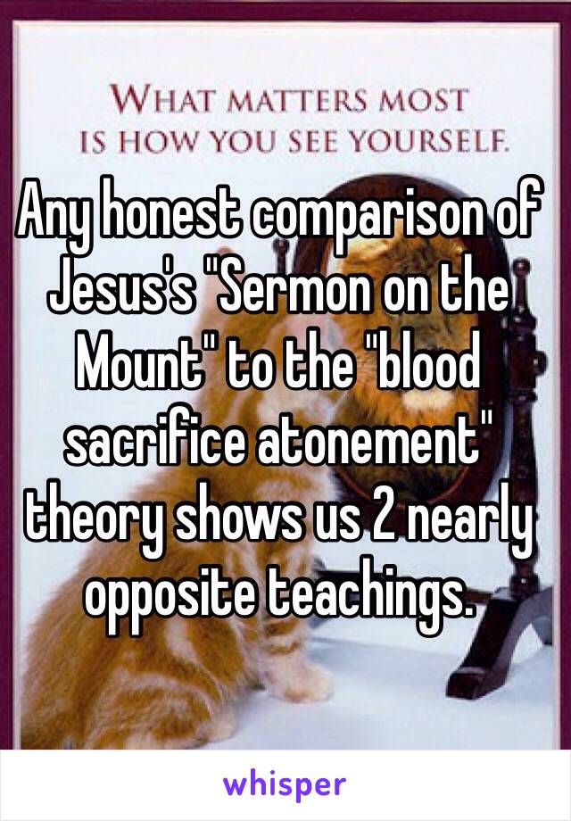 Any honest comparison of Jesus's "Sermon on the Mount" to the "blood sacrifice atonement" theory shows us 2 nearly opposite teachings.