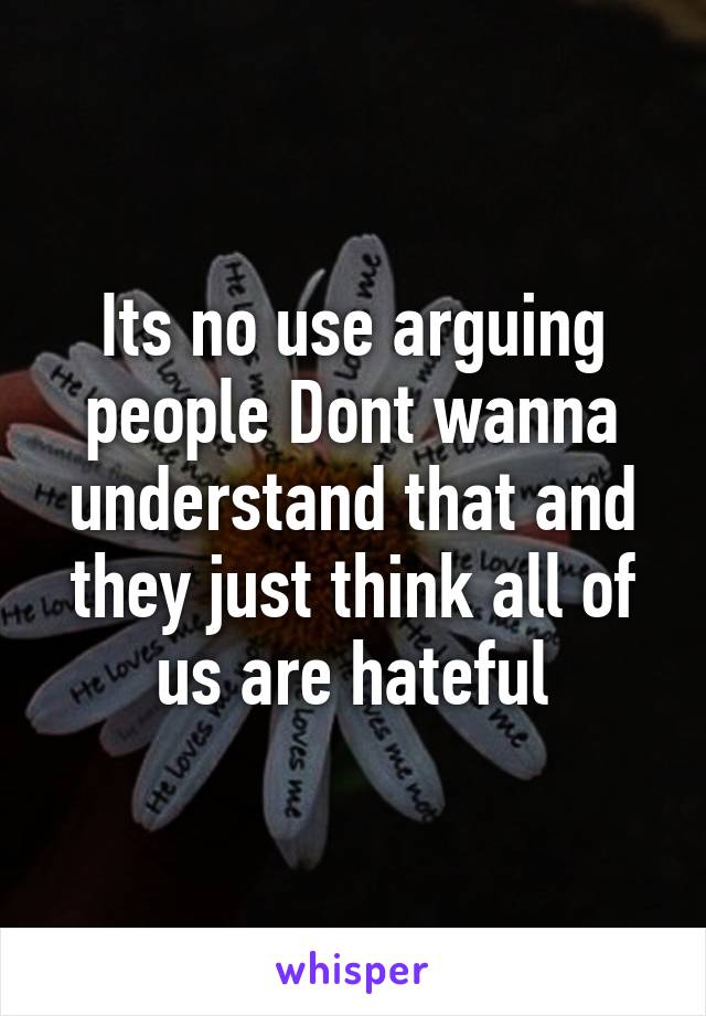 Its no use arguing people Dont wanna understand that and they just think all of us are hateful