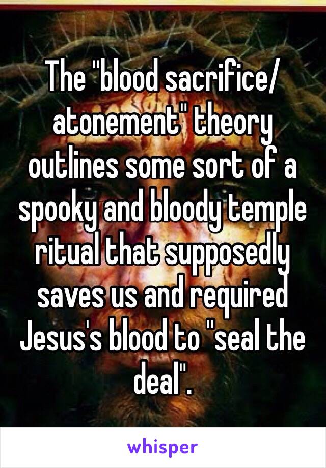 The "blood sacrifice/atonement" theory outlines some sort of a spooky and bloody temple ritual that supposedly saves us and required Jesus's blood to "seal the deal".