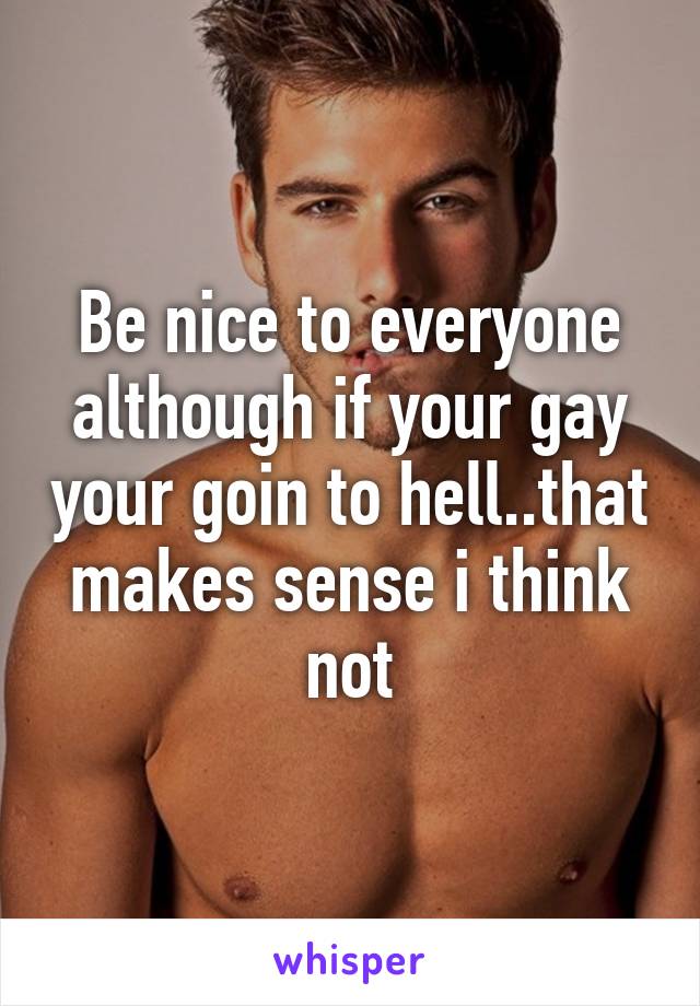 Be nice to everyone although if your gay your goin to hell..that makes sense i think not