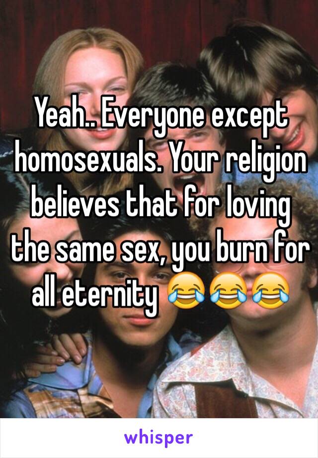 Yeah.. Everyone except homosexuals. Your religion believes that for loving the same sex, you burn for all eternity 😂😂😂