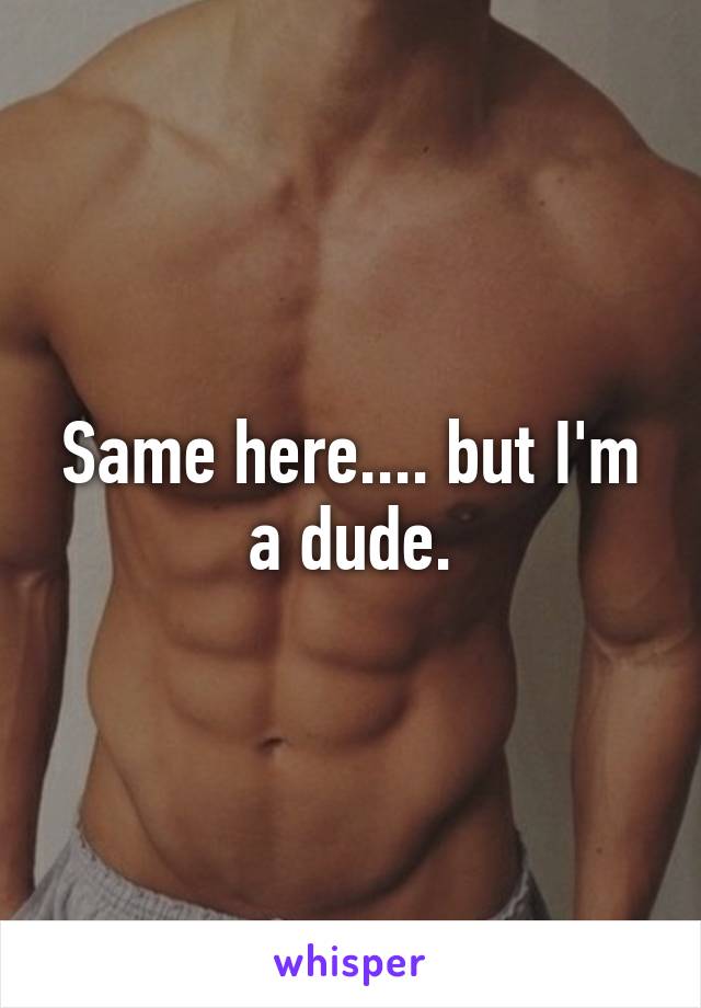 Same here.... but I'm a dude.