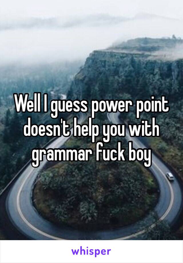 Well I guess power point doesn't help you with grammar fuck boy