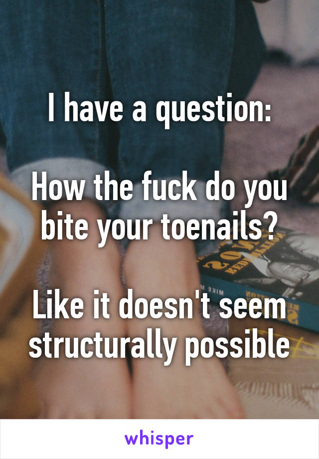 I have a question:

How the fuck do you bite your toenails?

Like it doesn't seem structurally possible