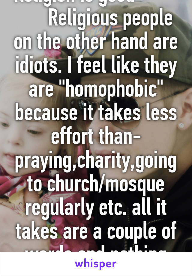 Religion is good                Religious people on the other hand are idiots. I feel like they are "homophobic" because it takes less effort than- praying,charity,going to church/mosque regularly etc. all it takes are a couple of words and nothing else. 