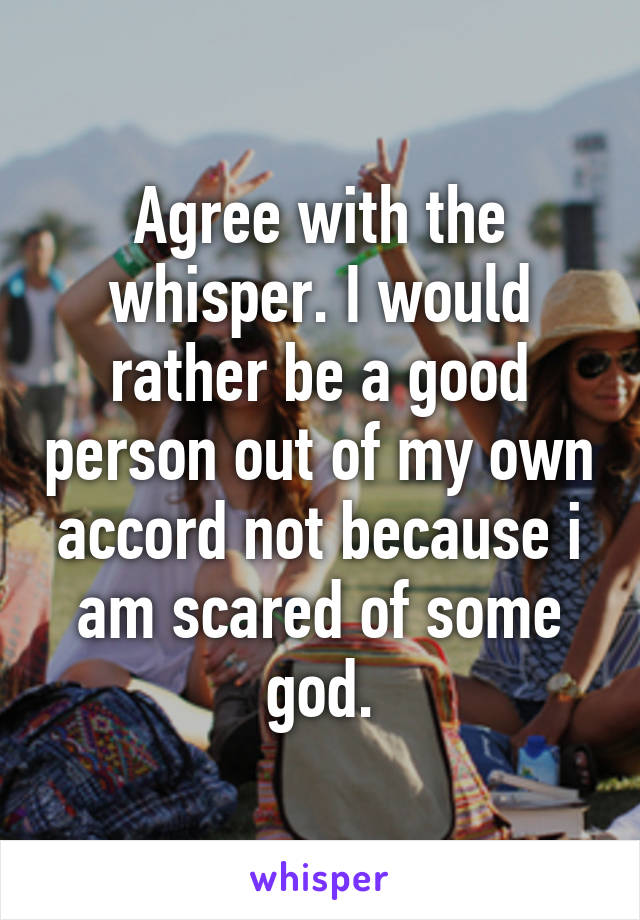 Agree with the whisper. I would rather be a good person out of my own accord not because i am scared of some god.