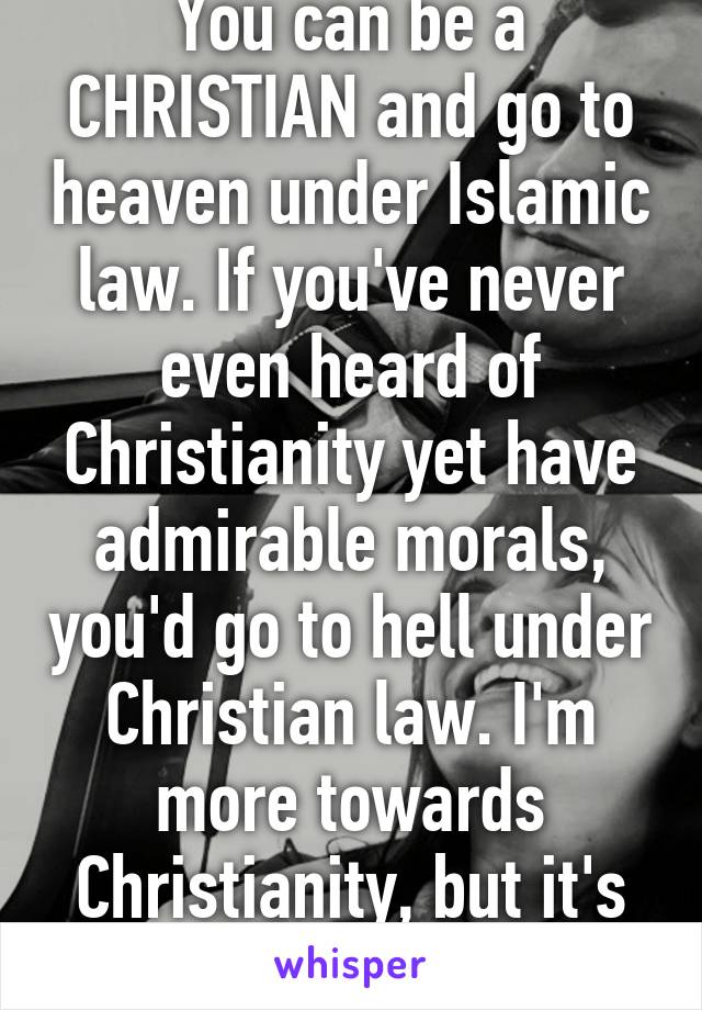 You can be a CHRISTIAN and go to heaven under Islamic law. If you've never even heard of Christianity yet have admirable morals, you'd go to hell under Christian law. I'm more towards Christianity, but it's extremely flawed.