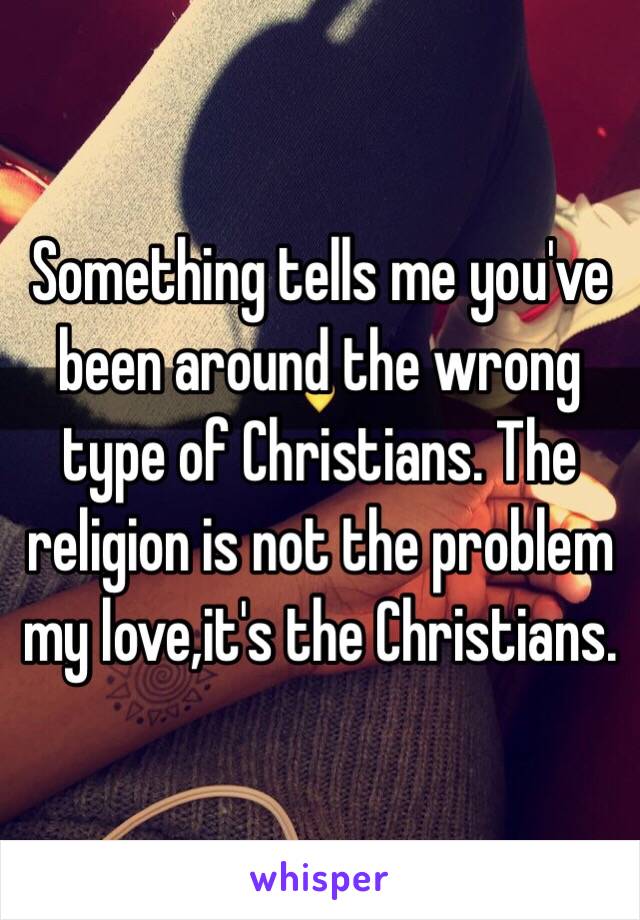 Something tells me you've been around the wrong type of Christians. The religion is not the problem my love,it's the Christians.