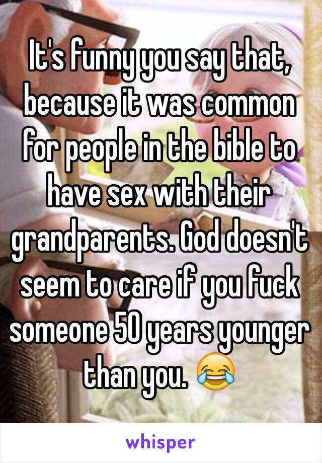 It's funny you say that, because it was common for people in the bible to have sex with their grandparents. God doesn't seem to care if you fuck someone 50 years younger than you. 😂