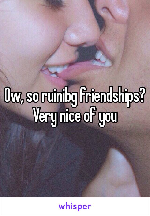 Ow, so ruinibg friendships? Very nice of you