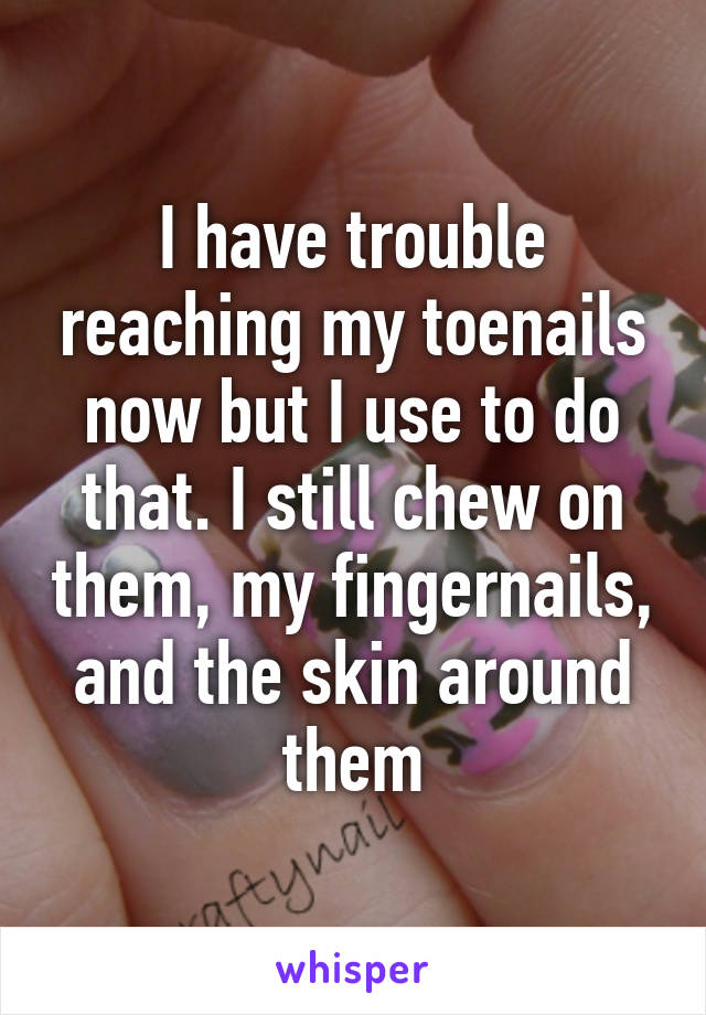 I have trouble reaching my toenails now but I use to do that. I still chew on them, my fingernails, and the skin around them