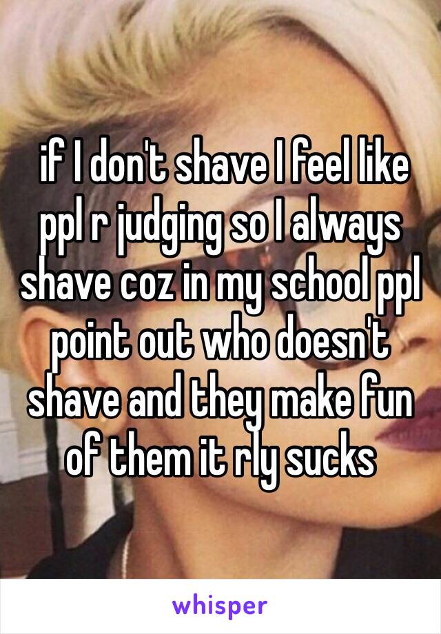  if I don't shave I feel like ppl r judging so I always shave coz in my school ppl point out who doesn't shave and they make fun of them it rly sucks