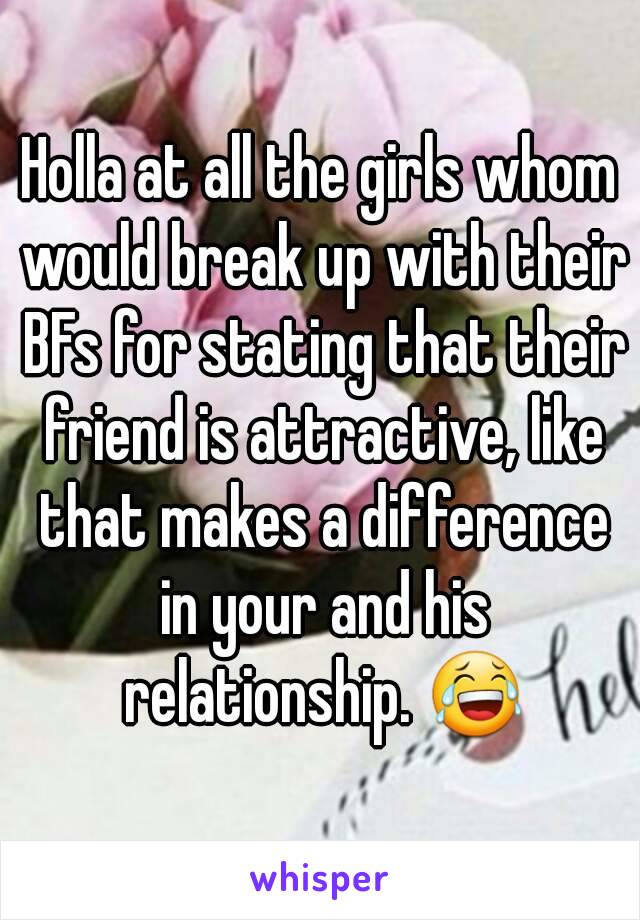 Holla at all the girls whom would break up with their BFs for stating that their friend is attractive, like that makes a difference in your and his relationship. 😂