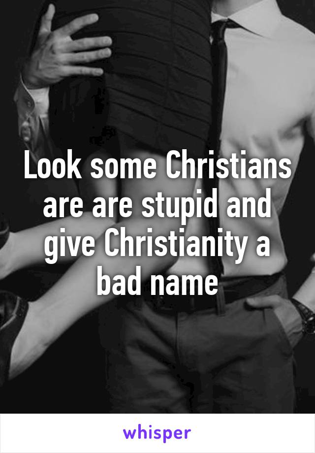 Look some Christians are are stupid and give Christianity a bad name