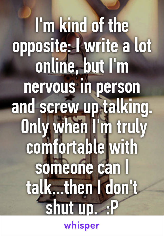 I'm kind of the opposite: I write a lot online, but I'm nervous in person and screw up talking.  Only when I'm truly comfortable with someone can I talk...then I don't shut up.  :P