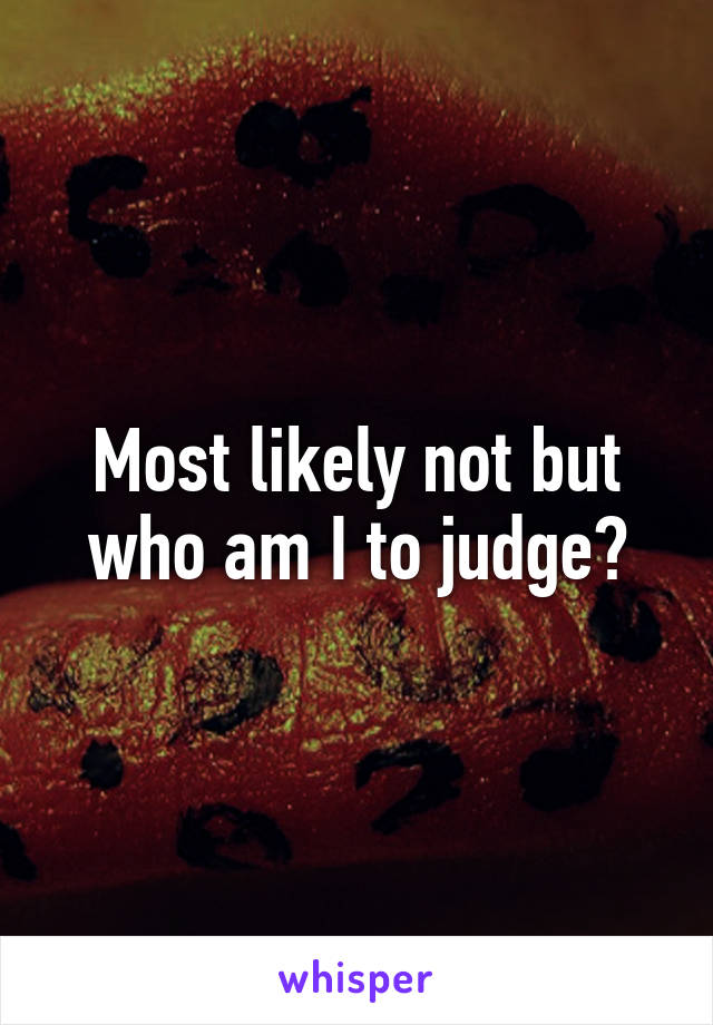 Most likely not but who am I to judge?