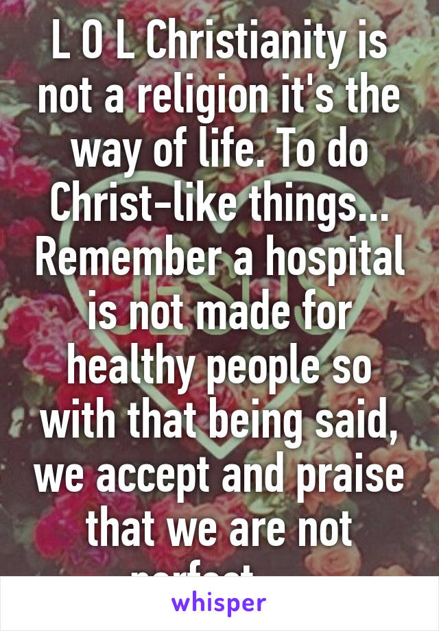 L O L Christianity is not a religion it's the way of life. To do Christ-like things... Remember a hospital is not made for healthy people so with that being said, we accept and praise that we are not perfect.... 