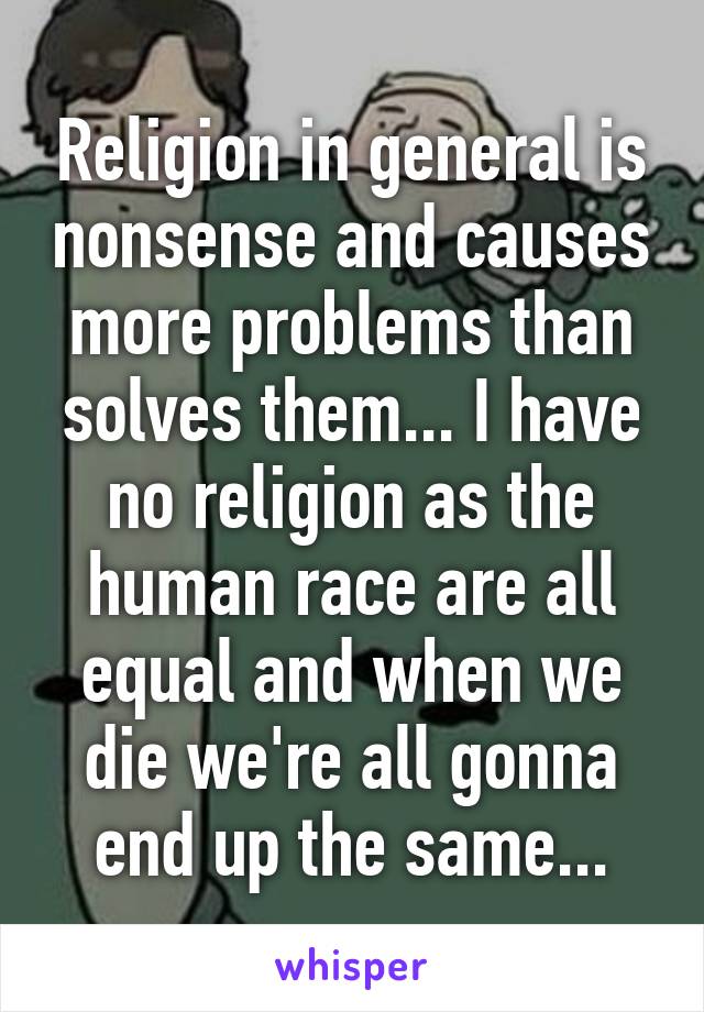 Religion in general is nonsense and causes more problems than solves them... I have no religion as the human race are all equal and when we die we're all gonna end up the same...