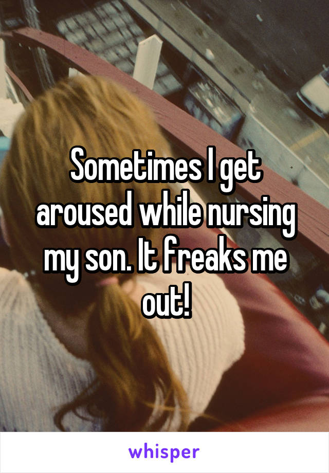 Sometimes I get aroused while nursing my son. It freaks me out!