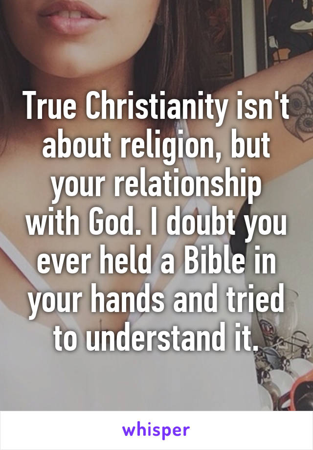 True Christianity isn't about religion, but your relationship with God. I doubt you ever held a Bible in your hands and tried to understand it.