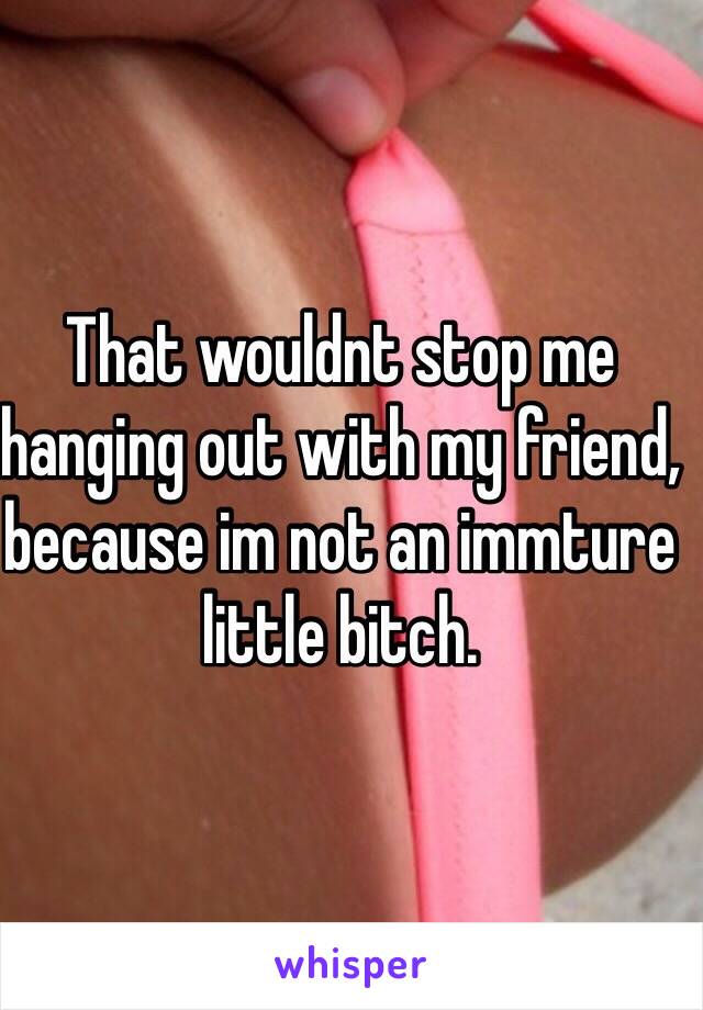 That wouldnt stop me hanging out with my friend, because im not an immture little bitch. 