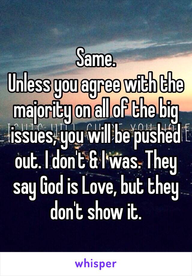 Same. 
Unless you agree with the majority on all of the big issues, you will be pushed out. I don't & I was. They say God is Love, but they don't show it. 