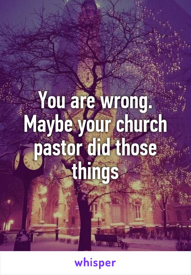 You are wrong. Maybe your church pastor did those things