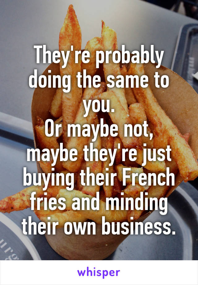 They're probably doing the same to you.
Or maybe not, maybe they're just buying their French fries and minding their own business.