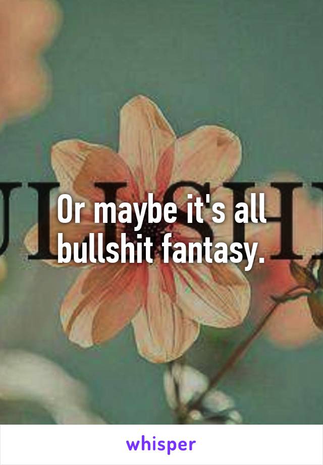 Or maybe it's all bullshit fantasy.