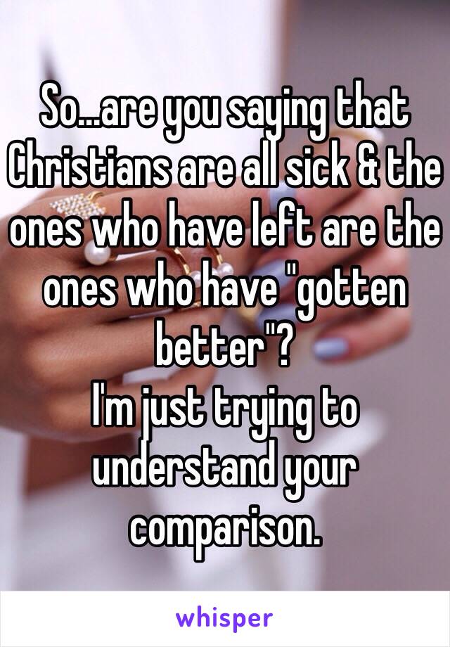 So...are you saying that Christians are all sick & the ones who have left are the ones who have "gotten better"?
I'm just trying to understand your comparison. 