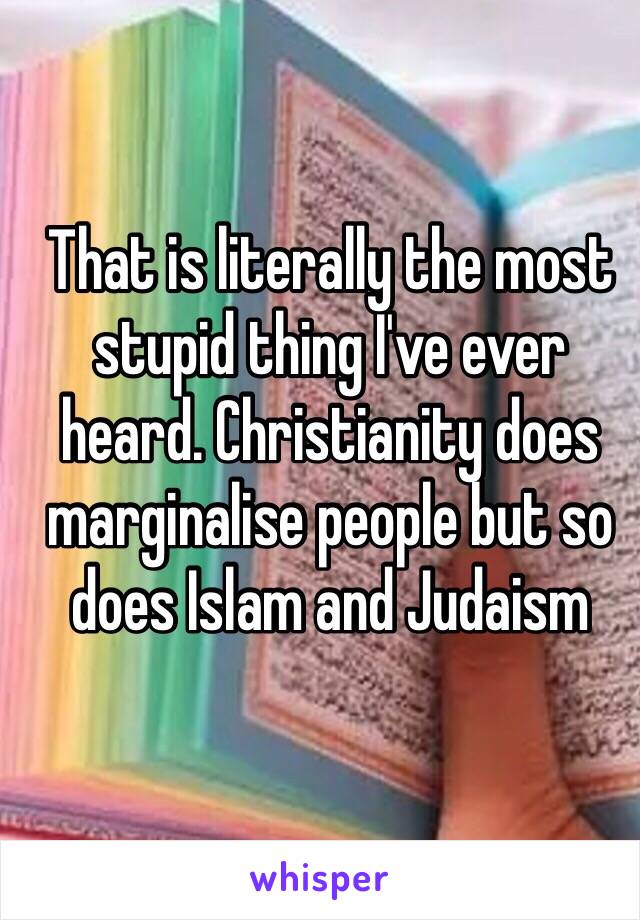 That is literally the most stupid thing I've ever heard. Christianity does marginalise people but so does Islam and Judaism