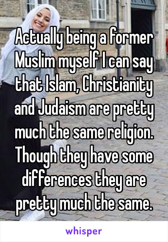 Actually being a former Muslim myself I can say that Islam, Christianity and Judaism are pretty much the same religion. Though they have some differences they are pretty much the same. 